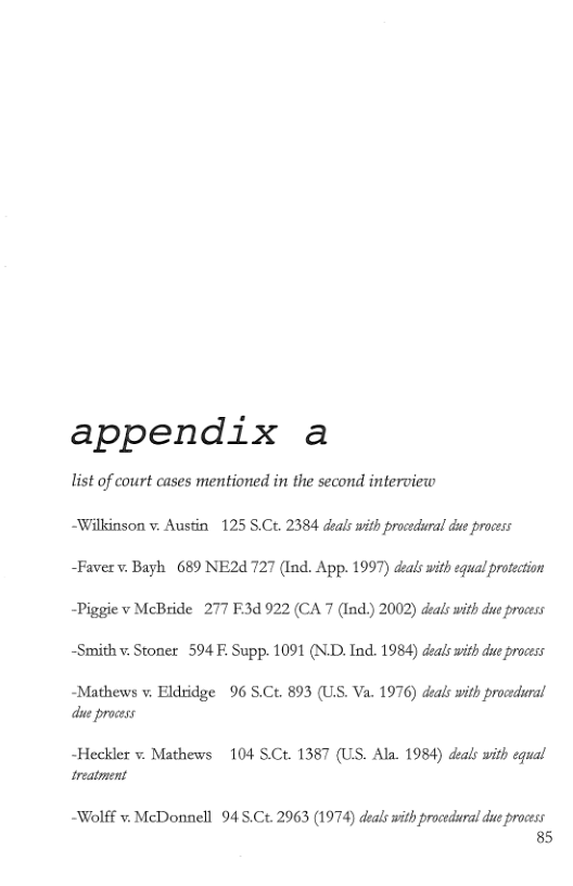 appendix a  list of court cases mentioned in the second interview  ~Wilkinson v. Austin 125 S.Ct. 2384 deals with procedral due process  ~Faverv. Bayh 689 NE2d 727 (Ind. App. 1997) deals with equal protection ~Piggie v McBride 277 F3d 922 (CA 7 (Ind.) 2002) deals with du process ~Smith v Stoner 594 F. Supp. 1091 (NLD. Ind. 1984) deals it d process  ~Mathews v. Eldridge 96 S.Ct. 893 (US. Va. 1976) deals with procedural due process  -Heckler v. Mathews 104 S.Ct. 1387 (US. Ala. 1984) deals with equal treatment  Wolff v. McDonnell 94 S.Ct. 2963 (1974) deals with procedural du process 85 